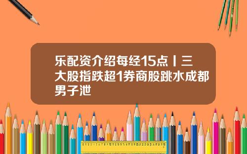 乐配资介绍每经15点丨三大股指跌超1券商股跳水成都男子泄