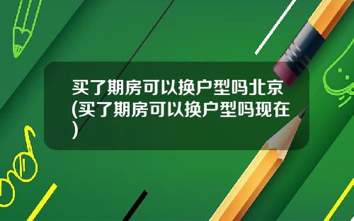 买了期房可以换户型吗北京(买了期房可以换户型吗现在)