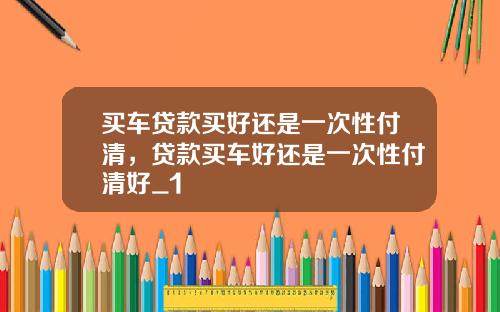 买车贷款买好还是一次性付清，贷款买车好还是一次性付清好_1