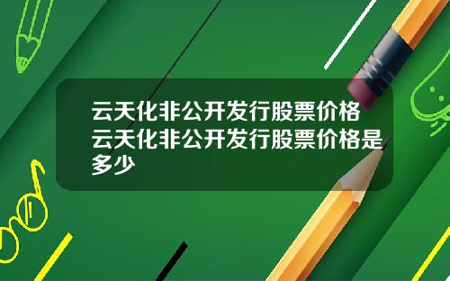 云天化非公开发行股票价格云天化非公开发行股票价格是多少