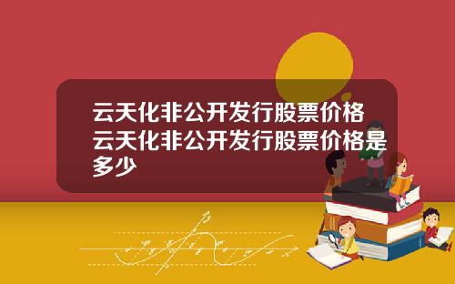 云天化非公开发行股票价格云天化非公开发行股票价格是多少