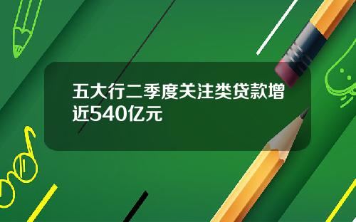 五大行二季度关注类贷款增近540亿元