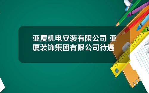 亚厦机电安装有限公司 亚厦装饰集团有限公司待遇