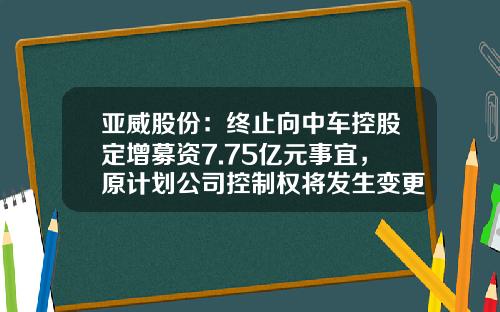 亚威股份：终止向中车控股定增募资7.75亿元事宜，原计划公司控制权将发生变更-对于关于做好股份公司终止