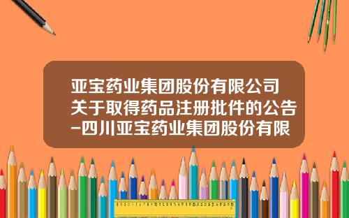 亚宝药业集团股份有限公司关于取得药品注册批件的公告-四川亚宝药业集团股份有限公司