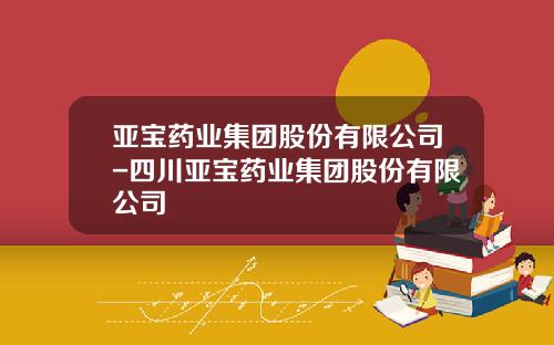 亚宝药业集团股份有限公司-四川亚宝药业集团股份有限公司