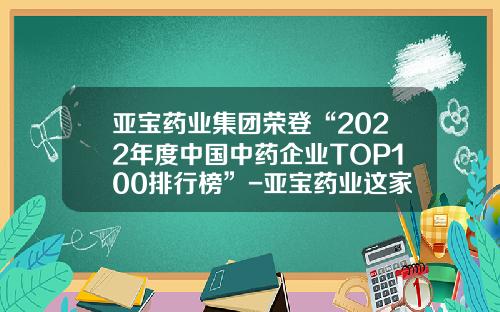 亚宝药业集团荣登“2022年度中国中药企业TOP100排行榜”-亚宝药业这家公司怎样