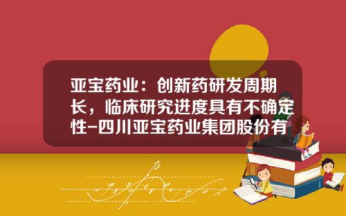亚宝药业：创新药研发周期长，临床研究进度具有不确定性-四川亚宝药业集团股份有限公司