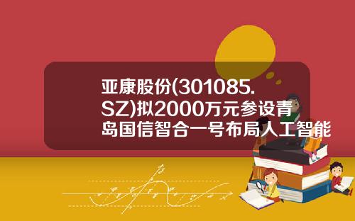 亚康股份(301085.SZ)拟2000万元参设青岛国信智合一号布局人工智能、算力中心等行业-名力基金