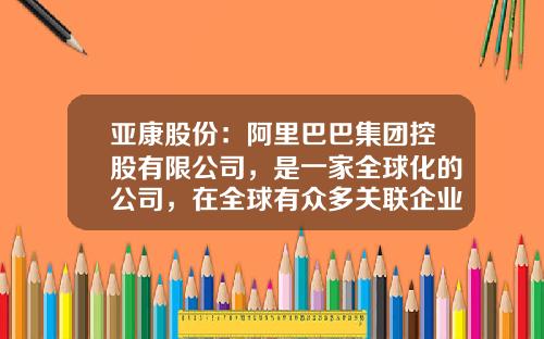 亚康股份：阿里巴巴集团控股有限公司，是一家全球化的公司，在全球有众多关联企业-什么是全球化公司