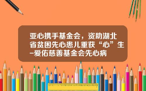 亚心携手基金会，资助湖北省贫困先心患儿重获“心”生-爱佑慈善基金会先心病