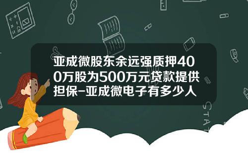 亚成微股东余远强质押400万股为500万元贷款提供担保-亚成微电子有多少人