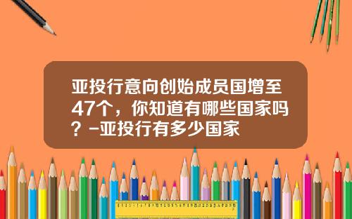 亚投行意向创始成员国增至47个，你知道有哪些国家吗？-亚投行有多少国家
