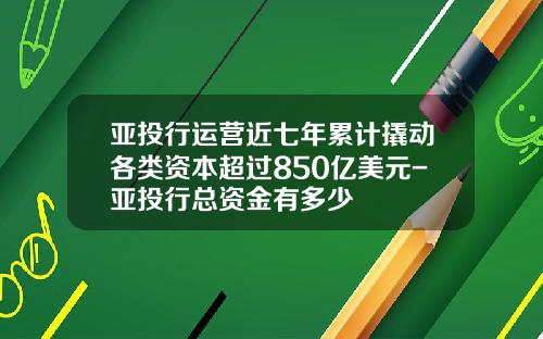 亚投行运营近七年累计撬动各类资本超过850亿美元-亚投行总资金有多少