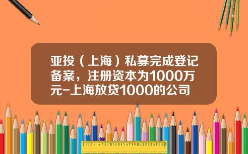 亚投（上海）私募完成登记备案，注册资本为1000万元-上海放贷1000的公司