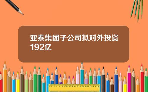 亚泰集团子公司拟对外投资192亿