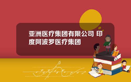 亚洲医疗集团有限公司 印度阿波罗医疗集团