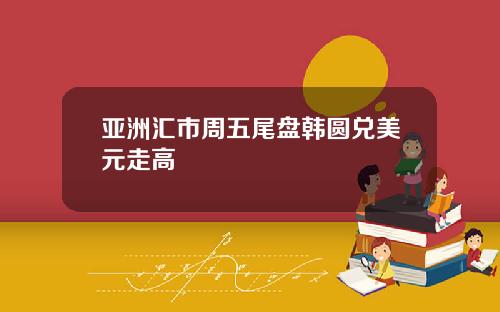 亚洲汇市周五尾盘韩圆兑美元走高