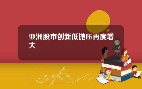 亚洲股市创新低抛压再度增大