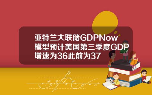 亚特兰大联储GDPNow模型预计美国第三季度GDP增速为36此前为37