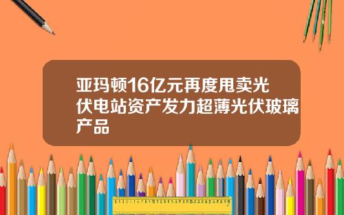 亚玛顿16亿元再度甩卖光伏电站资产发力超薄光伏玻璃产品