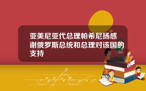 亚美尼亚代总理帕希尼扬感谢俄罗斯总统和总理对该国的支持