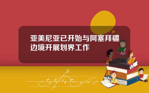 亚美尼亚已开始与阿塞拜疆边境开展划界工作