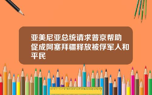 亚美尼亚总统请求普京帮助促成阿塞拜疆释放被俘军人和平民