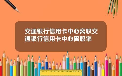 交通银行信用卡中心离职交通银行信用卡中心离职率