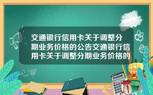 交通银行信用卡关于调整分期业务价格的公告交通银行信用卡关于调整分期业务价格的公告怎么写