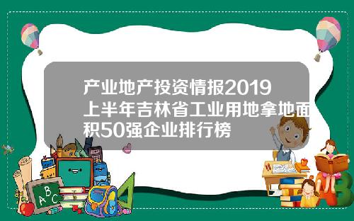 产业地产投资情报2019上半年吉林省工业用地拿地面积50强企业排行榜