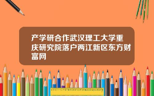 产学研合作武汉理工大学重庆研究院落户两江新区东方财富网