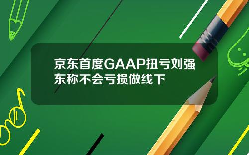 京东首度GAAP扭亏刘强东称不会亏损做线下