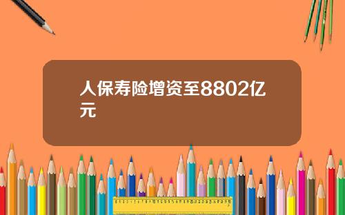 人保寿险增资至8802亿元