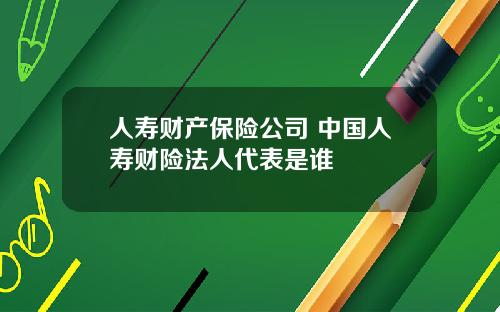 人寿财产保险公司 中国人寿财险法人代表是谁