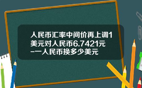 人民币汇率中间价再上调1美元对人民币6.7421元-一人民币换多少美元