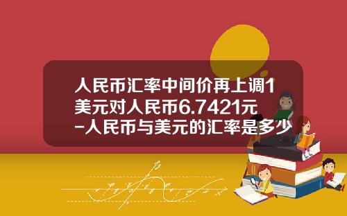 人民币汇率中间价再上调1美元对人民币6.7421元-人民币与美元的汇率是多少