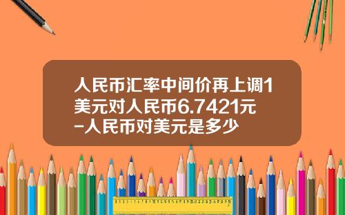 人民币汇率中间价再上调1美元对人民币6.7421元-人民币对美元是多少