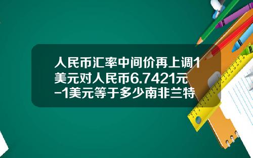 人民币汇率中间价再上调1美元对人民币6.7421元-1美元等于多少南非兰特