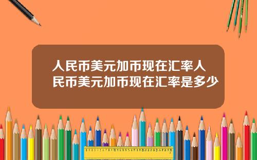人民币美元加币现在汇率人民币美元加币现在汇率是多少