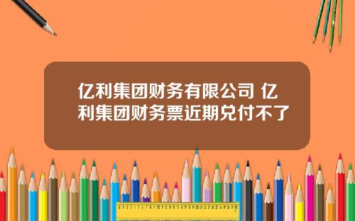 亿利集团财务有限公司 亿利集团财务票近期兑付不了