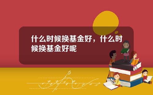 什么时候换基金好，什么时候换基金好呢