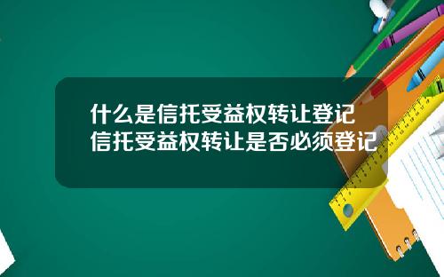 什么是信托受益权转让登记信托受益权转让是否必须登记