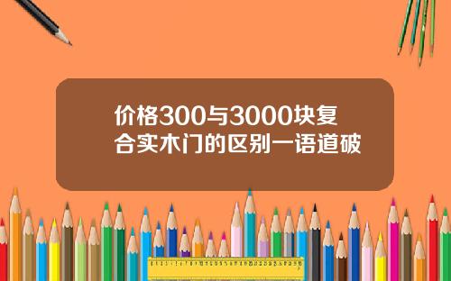 价格300与3000块复合实木门的区别一语道破