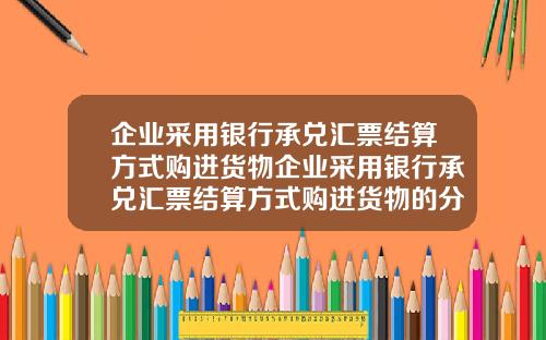 企业采用银行承兑汇票结算方式购进货物企业采用银行承兑汇票结算方式购进货物的分录