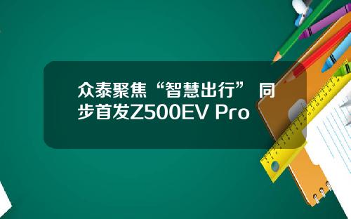 众泰聚焦“智慧出行” 同步首发Z500EV Pro