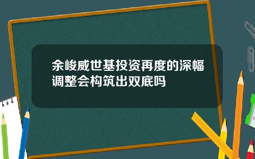 余峻威世基投资再度的深幅调整会构筑出双底吗