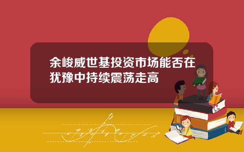 余峻威世基投资市场能否在犹豫中持续震荡走高