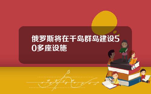 俄罗斯将在千岛群岛建设50多座设施