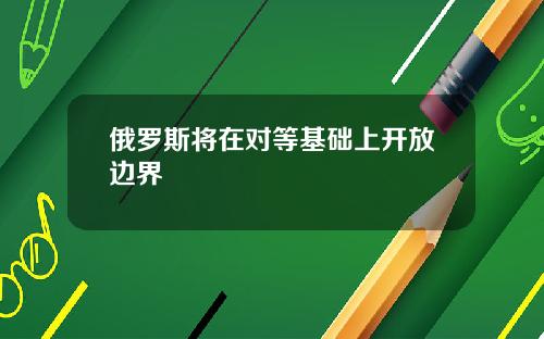 俄罗斯将在对等基础上开放边界